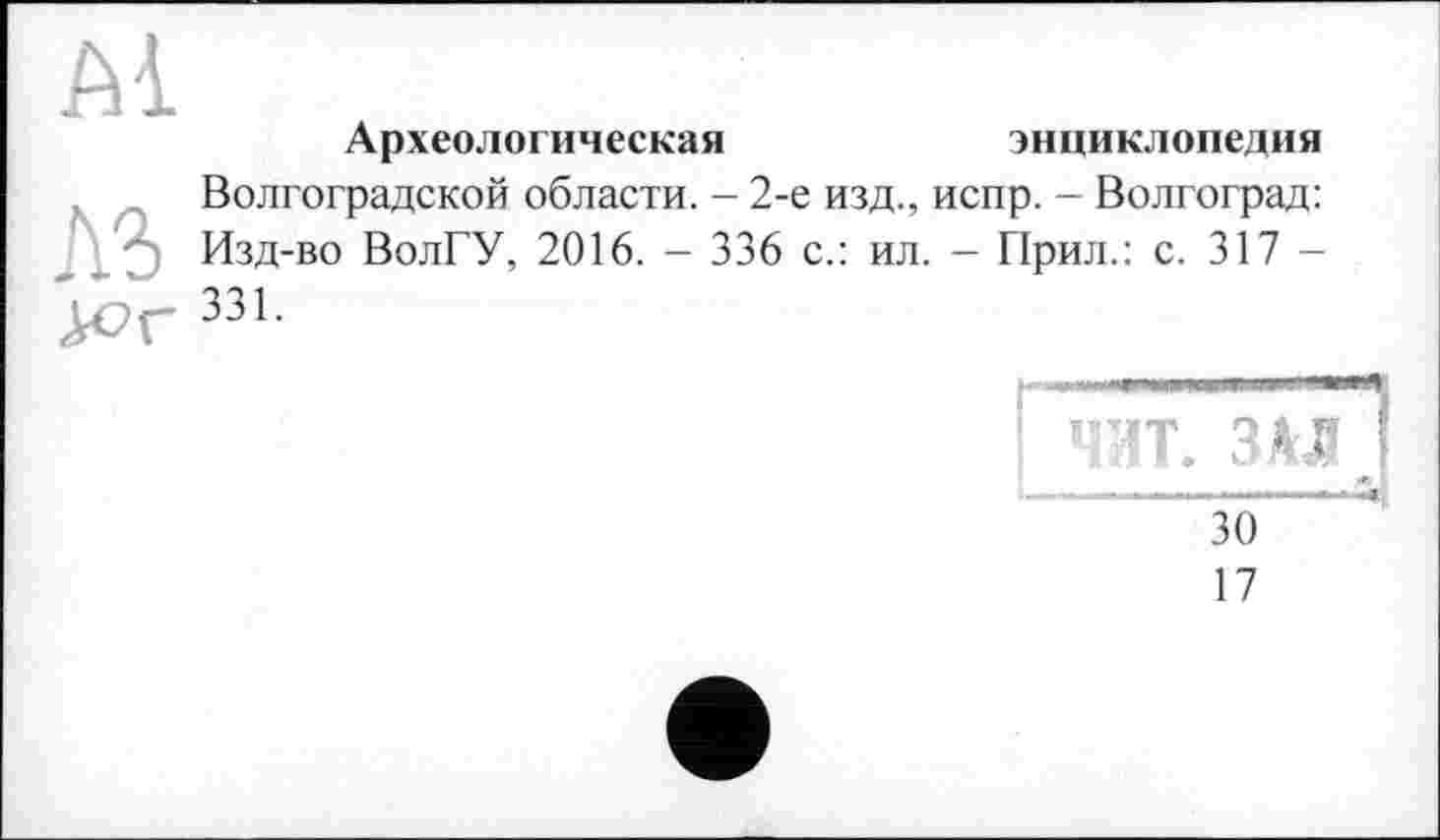 ﻿Археологическая	энциклопедия
Волгоградской области. - 2-е изд., испр. - Волгоград: Изд-во ВолГУ, 2016. - 336 с.: ил. - Прил.: с. 317 -331.
ЧИТ. ЗАЛ
“зо“
17